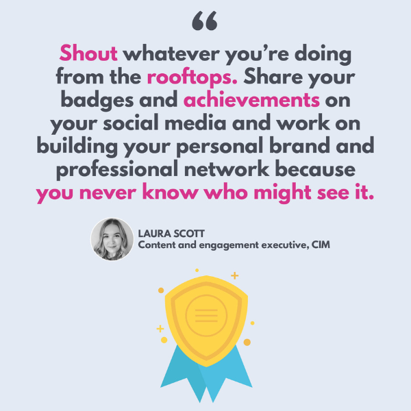 "Shout whatever you're doing from the rooftops. Share your badges and achievements on your social media and work on building your personal brand and professional network because you never know who might see it." - Laura Scott, content and engagement executive, CIM