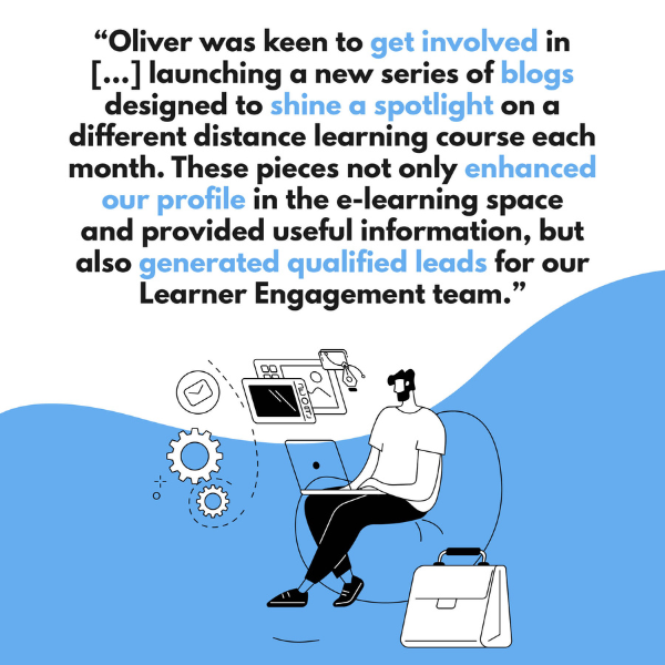 "Oliver was keen to get involved in launching a new series of blogs designed to shine a light on a different distance learning course each month. These pieces not only enhanced our profile in the e-learning space and provided useful information, but also generated qualified leads for our Learner Engagement team."