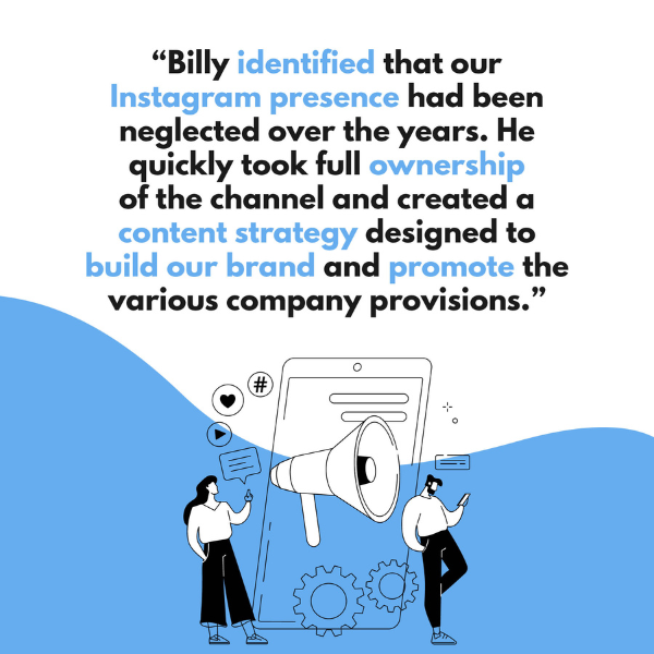"Billy identified that our Instagram presence had been neglected over the years. He quickly took full owndership of the channel and created a content strategy designed to build our brand and promote the various company provisions."