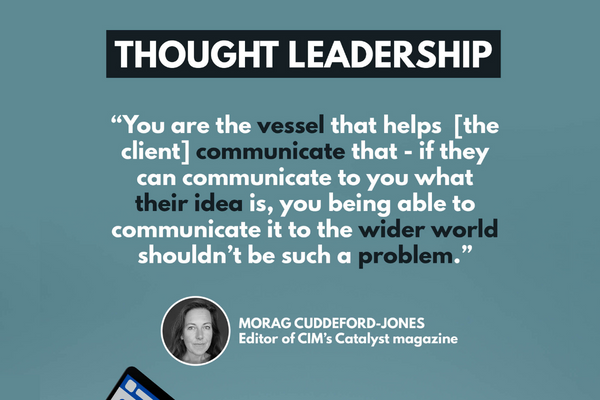 Text description: "You are the vessel that helps [the client] communicate that - if they can communicate to you what their idea is, you being able to communicate it to the wider world shouldn't be such a problem." - Morag Cuddeford-Jones, editor of CIM's Catalyst magazine