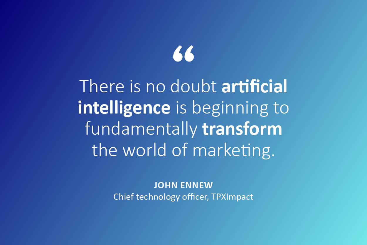 There is no doubt (bold) artificial intelligence (end bold) is beginning to fundamentally (bold) transform (end bold) the world of marketing. John Ennew, chief technology officer, TPXImpact