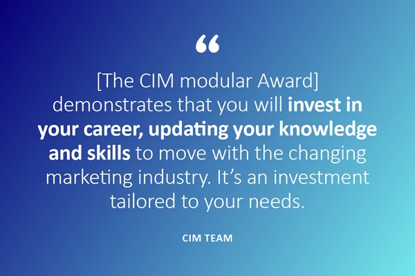 (Quote) {The CIM modular Award] demonstrates that you will invest in your career, updating your knowledge and skills to move with the changing marketing industry. It's an investment tailored to your needs. - CIM Team