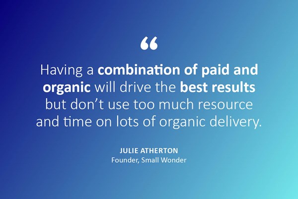 "Having a combination of paid and organic will drive the best results, but don't use too much resource and time on lots of organic delivery." - Julie Atherton, founder, Small Wonder