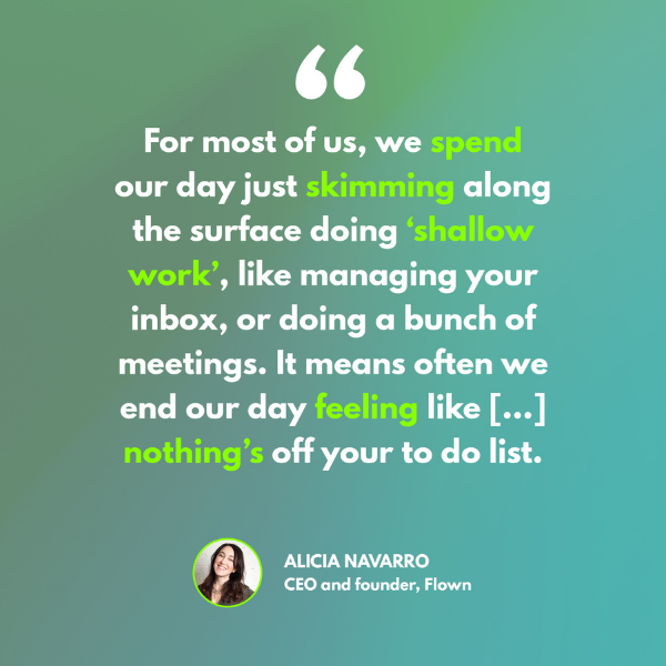 A quote from Alicia Navarro on a green background. 'For most of us, we spend our day just skimming along the surface doing 'shallow work', like managing your inbox or doing a bunch of meetings. It means often we end our day feeling like [...] nothing's off your to-do list'. Emphasis on spend, skimming, shall;low work, feeling and nothing's