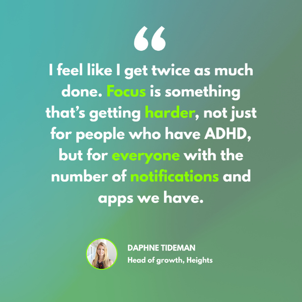 A quote from Daphne Tideman on a green background. 'I feel like getting twice as much done. Focus is something that'#s getting harder, not just for people who have ADHD, but for everyone with the number of notifications and apps we have. Emphasis on focus, harder, everyone and notifications'
